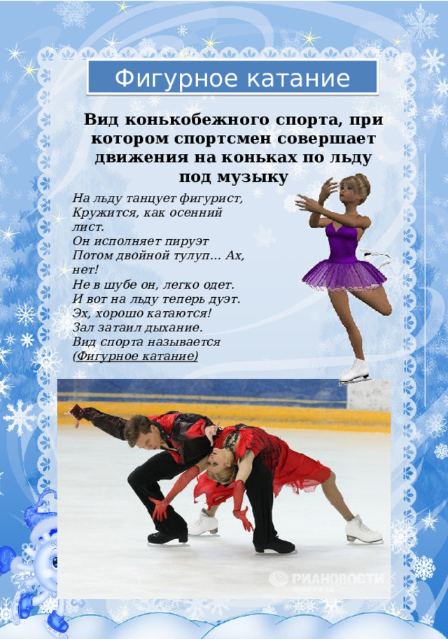 Фигурное катание Вид конькобежного спорта, при котором спортсмен совершает движения на коньках по льду под музыку На льду танцует фигурист,  Кружится, как осенний лист.  Он исполняет пируэт  Потом двойной тулуп… Ах, нет!  Не в шубе он, легко одет.  И вот на льду теперь дуэт.  Эх, хорошо катаются!  Зал затаил дыхание.  Вид спорта называется  ( Фигурное катание) 