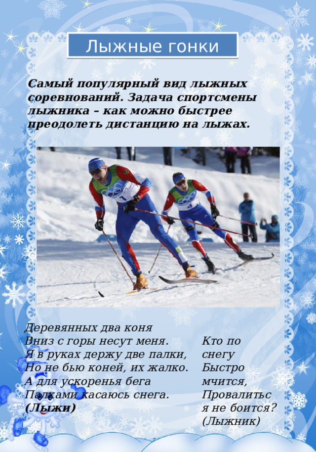 Лыжные гонки Самый популярный вид лыжных соревнований. Задача спортсмены лыжника – как можно быстрее преодолеть дистанцию на лыжах. Деревянных два коня  Вниз с горы несут меня.  Я в руках держу две палки,  Но не бью коней, их жалко.  А для ускоренья бега  Палками касаюсь снега. (Лыжи) Кто по снегу Быстро мчится,  Провалиться не боится?  (Лыжник) 