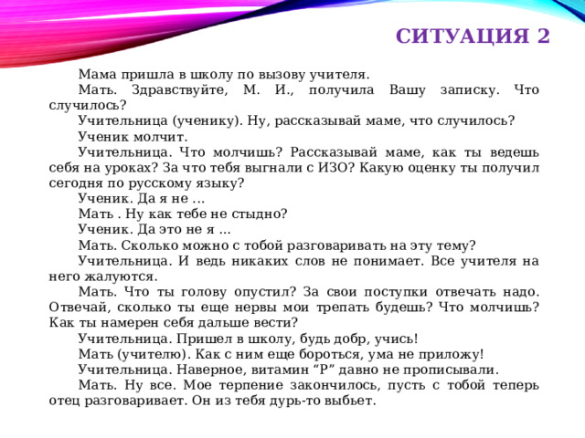 СИТУАЦИЯ 2 Мама пришла в школу по вызову учителя. Мать. Здравствуйте, М. И., получила Вашу записку. Что случилось? Учительница (ученику). Ну, рассказывай маме, что случилось? Ученик молчит. Учительница. Что молчишь? Рассказывай маме, как ты ведешь себя на уроках? За что тебя выгнали с ИЗО? Какую оценку ты получил сегодня по русскому языку? Ученик. Да я не ... Мать . Ну как тебе не стыдно? Ученик. Да это не я ... Мать. Сколько можно с тобой разговаривать на эту тему? Учительница. И ведь никаких слов не понимает. Все учителя на него жалуются. Мать. Что ты голову опустил? За свои поступки отвечать надо. Отвечай, сколько ты еще нервы мои трепать будешь? Что молчишь? Как ты намерен себя дальше вести? Учительница. Пришел в школу, будь добр, учись! Мать (учителю). Как с ним еще бороться, ума не приложу! Учительница. Наверное, витамин “Р” давно не прописывали. Мать. Ну все. Мое терпение закончилось, пусть с тобой теперь отец разговаривает. Он из тебя дурь-то выбьет. 