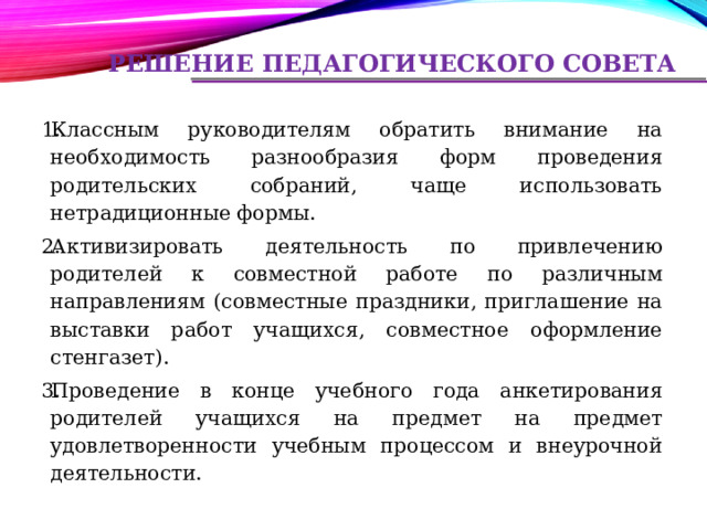 Решение педагогического совета Классным руководителям обратить внимание на необходимость разнообразия форм проведения родительских собраний, чаще использовать нетрадиционные формы. Активизировать деятельность по привлечению родителей к совместной работе по различным направлениям (совместные праздники, приглашение на выставки работ учащихся, совместное оформление стенгазет). Проведение в конце учебного года анкетирования родителей учащихся на предмет на предмет удовлетворенности учебным процессом и внеурочной деятельности. 