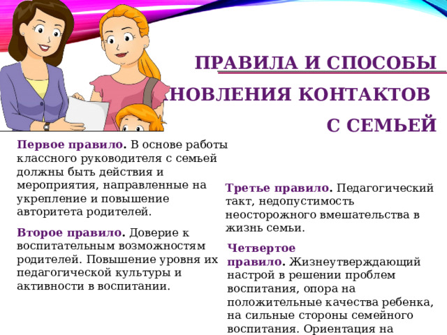 правила и способы  установления контактов  с семьей Первое правило .  В основе работы классного руководителя с семьей должны быть действия и мероприятия, направленные на укрепление и повышение авторитета родителей.  Третье правило .  Педагогический такт, недопустимость неосторожного вмешательства в жизнь семьи.  Второе правило .  Доверие к воспитательным возможностям родителей. Повышение уровня их педагогической культуры и активности в воспитании. Четвертое правило .  Жизнеутверждающий настрой в решении проблем воспитания, опора на положительные качества ребенка, на сильные стороны семейного воспитания. Ориентация на успешное развитие личности.   