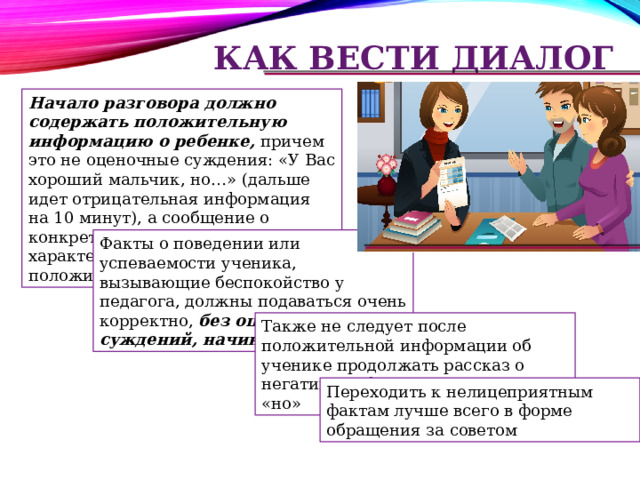 Как вести диалог Начало разговора должно содержать положительную информацию о ребенке, причем это не оценочные суждения: «У Вас хороший мальчик, но…» (дальше идет отрицательная информация на 10 минут), а сообщение о конкретных фактах, характеризующих ребенка с положительной стороны Факты о поведении или успеваемости ученика, вызывающие беспокойство у педагога, должны подаваться очень корректно, без оценочных суждений, начинающих на «не» Также не следует после положительной информации об ученике продолжать рассказ о негативных фактах через союз «но» Переходить к нелицеприятным фактам лучше всего в форме обращения за советом 