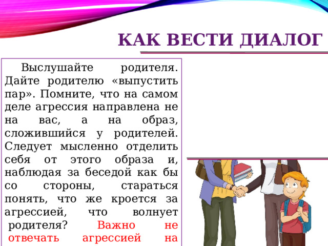 Как вести диалог Выслушайте родителя. Дайте родителю «выпустить пар». Помните, что на самом деле агрессия направлена не на вас, а на образ, сложившийся у родителей. Следует мысленно отделить себя от этого образа и, наблюдая за беседой как бы со стороны, стараться понять, что же кроется за агрессией, что  волнует  родителя?   Важно  не  отвечать агрессией на агрессию, т. к. иначе ситуация может стать неуправляемой. 