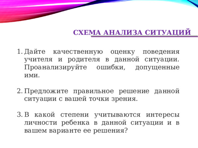 СХЕМА АНАЛИЗА СИТУАЦИЙ Дайте качественную оценку поведения учителя и родителя в данной ситуации. Проанализируйте ошибки, допущенные ими. Предложите правильное решение данной ситуации с вашей точки зрения. В какой степени учитываются интересы личности ребенка в данной ситуации и в вашем варианте ее решения? 