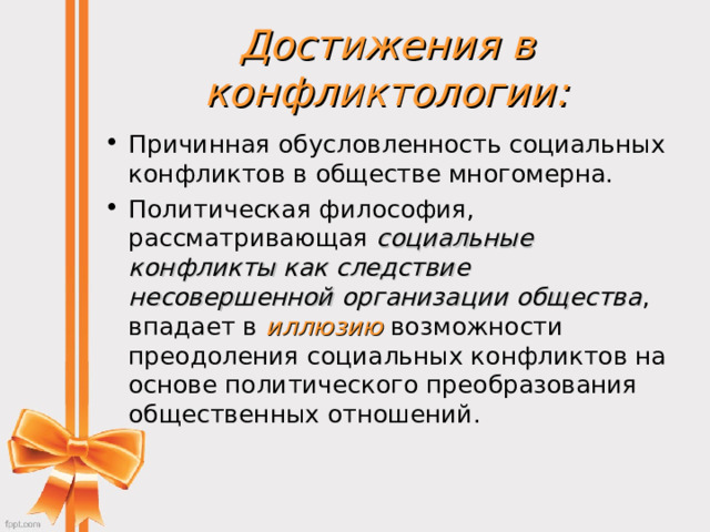 Достижения в конфликтологии: Причинная обусловленность социальных конфликтов в обществе многомерна. Политическая философия, рассматривающая социальные конфликты как следствие  несовершенной организации общества , впадает в иллюзию возможности преодоления социальных конфликтов на основе политического преобразования общественных отношений.  