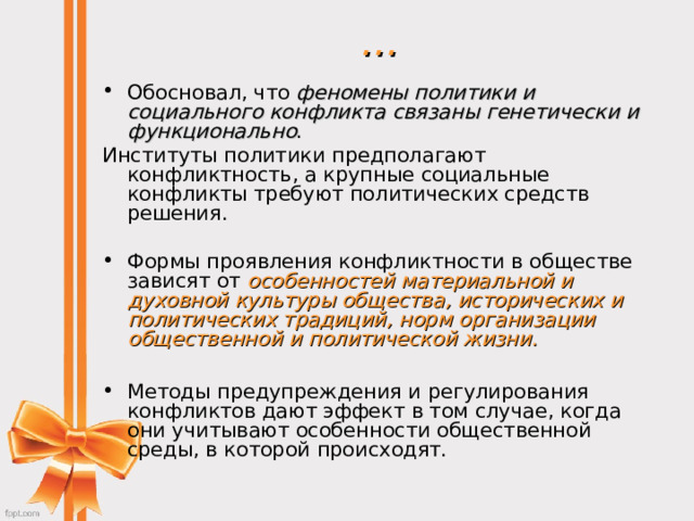 … Обосновал, что феномены политики и социального конфликта связаны генетически и функционально . Институты политики предполагают конфликтность, а крупные социальные конфликты требуют политических средств решения. Формы проявления конфликтности в обществе зависят от особенностей материальной и духовной культуры общества, исторических и политических традиций, норм организации общественной и политической жизни.   Методы предупреждения и регулирования конфликтов дают эффект в том случае, когда они учитывают особенности общественной среды, в которой происходят.   
