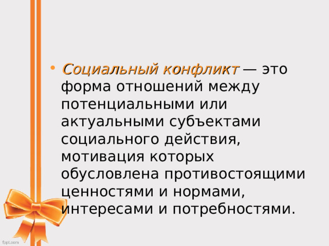 Социальный конфликт  — это форма отношений между потенциальными или актуальными субъектами социального действия, мотивация которых обусловлена противостоящими ценностями и нормами, интересами и потребностями. 