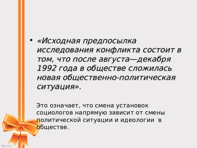 «Исходная предпосылка исследования конфликта состоит в том, что после августа—декабря 1992 года в обществе сложилась новая общественно-политическая ситуация».    Это означает, что смена установок социологов напрямую зависит от смены политической ситуации и идеологии  в обществе. 