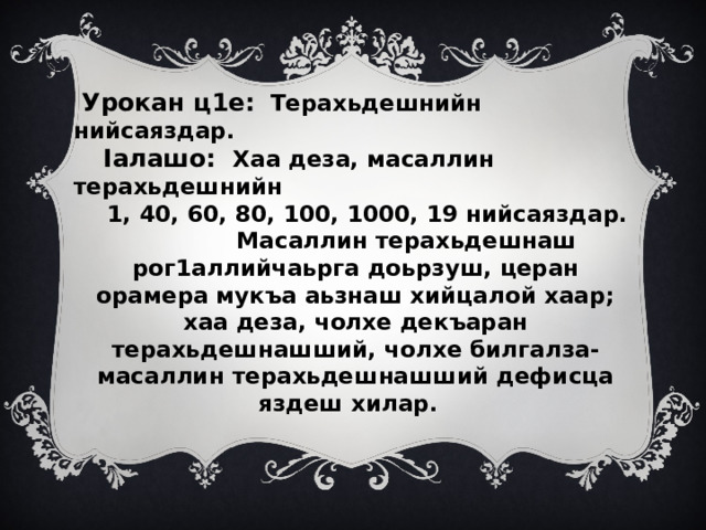  Урокан ц1е:  Терахьдешнийн нийсаяздар.  Iалашо: Хаа деза, масаллин терахьдешнийн  1, 40, 60, 80, 100, 1000, 19 нийсаяздар. Масаллин терахьдешнаш рог1аллийчаьрга доьрзуш, церан орамера мукъа аьзнаш хийцалой хаар; хаа деза, чолхе декъаран терахьдешнашший, чолхе билгалза-масаллин терахьдешнашший дефисца яздеш хилар. 