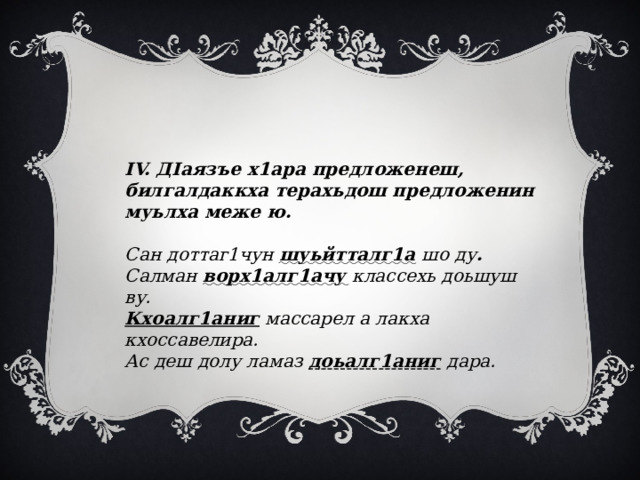 IV. ДIаязъе х1ара предложенеш, билгалдаккха терахьдош предложенин муьлха меже ю.   Сан доттаг1чун шуьйтталг1а  шо ду . Салман  ворх1алг1ачу  классехь доьшуш ву. Кхоалг1аниг массарел а лакха кхоссавелира. Ас деш долу ламаз доьалг1аниг  дара. 