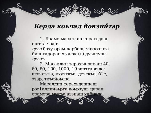 Керла коьчал йовзийтар  1. Лааме масаллин терахьдош иштта яздо: цхьа боху орам ларбеш, чаккхенга йиш хадоран хьаьрк (ъ) дуьллуш – цхьаъ  2. Масаллин терахьдешнаш 40, 60, 80, 100, 1000, 19 иштта яздо: шовзткъа, кхузткъа, дезткъа, б1е, эзар, ткъайоьсна  Масаллин терахьдешнаш рог1алличаьрга доьрзуш, церан орамера мукъа аьзнаш хийцало. 