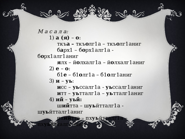 М а с а л а:  1) а (я) – о :  ткъ а – ткъ о лг1а – ткъ о лг1аниг  б а рх1 – б о рх1алг1а - б о рх1алг1аниг  я лх – й о лхалг1а – й о лхалг1аниг  2) е – о :  б1 е – б1 о лг1а – б1 о лг1аниг  3) и – уь :  и сс – уь ссалг1а - уь ссалг1аниг  и тт – уь тталг1а – уь тталг1аниг  4) ий – уьй:  ш ий тта – ш уь йтталг1а - ш уь йтталг1аниг  пх ий тта – пх уь йтталг1а – пх уь йтталг1аниг 