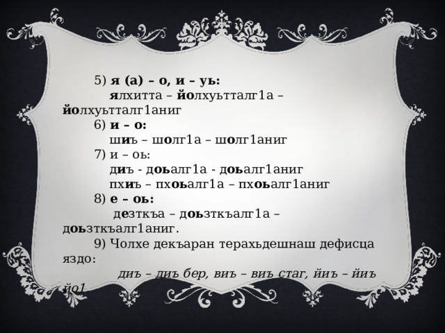  5) я (а) – о, и – уь:  я лхитта – йо лхуьтталг1а – йо лхуьтталг1аниг  6) и – о:  ш и ъ – ш о лг1а – ш о лг1аниг  7) и – оь:  д и ъ - д оь алг1а - д оь алг1аниг  пх и ъ – пх оь алг1а – пх оь алг1аниг  8) е – оь:  д е зткъа – д оь зткъалг1а – д оь зткъалг1аниг.  9) Чолхе декъаран терахьдешнаш дефисца яздо:  диъ – диъ бер, виъ – виъ стаг, йиъ – йиъ йо1. 