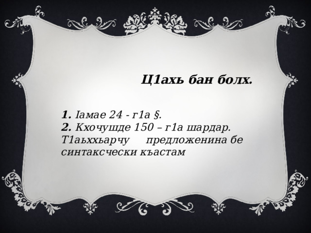  Ц1ахь бан болх.    1. Iамае 24 - г1а §. 2. Кхочушде 150 – г1а шардар. Т1аьххьарчу предложенина бе синтаксчески къастам 