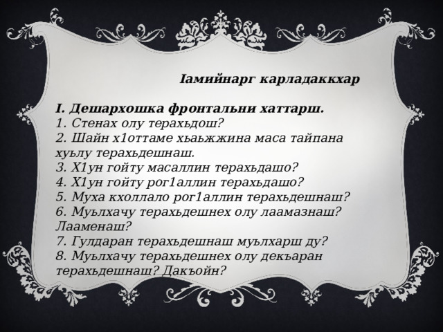  Iамийнарг карладаккхар  I. Дешархошка фронтальни хаттарш. 1. Стенах олу терахьдош? 2. Шайн х1оттаме хьаьжжина маса тайпана хуьлу терахьдешнаш. 3. Х1ун гойту масаллин терахьдашо? 4. Х1ун гойту рог1аллин терахьдашо? 5. Муха кхоллало рог1аллин терахьдешнаш? 6. Муьлхачу терахьдешнех олу лаамазнаш? Лааменаш? 7. Гулдаран терахьдешнаш муьлхарш ду? 8. Муьлхачу терахьдешнех олу декъаран терахьдешнаш? Дакъойн? 