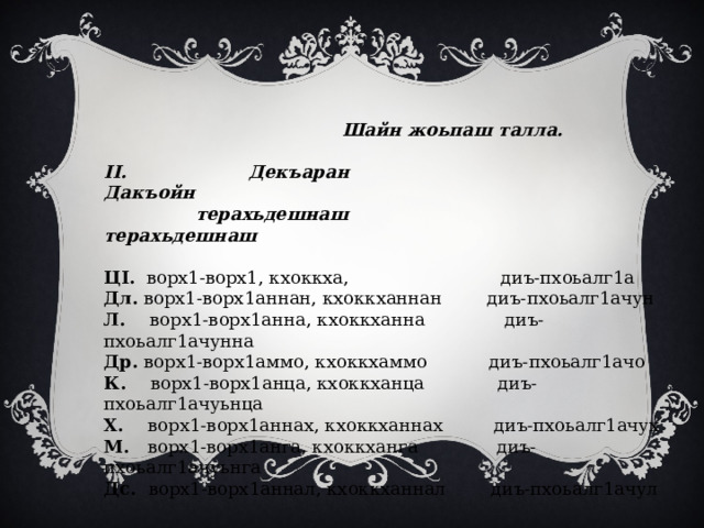  Шайн жоьпаш талла.   II. Декъаран Дакъойн  терахьдешнаш терахьдешнаш   ЦI. ворх1-ворх1, кхоккха, диъ-пхоьалг1а Дл. ворх1-ворх1аннан, кхоккханнан диъ-пхоьалг1ачун Л. ворх1-ворх1анна, кхоккханна  диъ-пхоьалг1ачунна Др. ворх1-ворх1аммо, кхоккхаммо диъ-пхоьалг1ачо К. ворх1-ворх1анца, кхоккханца диъ-пхоьалг1ачуьнца Х. ворх1-ворх1аннах, кхоккханнах диъ-пхоьалг1ачух М. ворх1-ворх1анга, кхоккханга диъ-пхоьалг1ачуьнга Дс. ворх1-ворх1аннал, кхоккханнал диъ-пхоьалг1ачул 