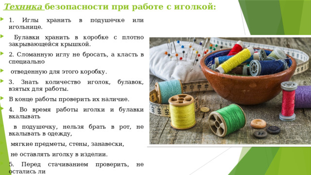 Техника безопасности при работе с иголкой: 1. Иглы хранить в подушечке или игольнице.  Булавки хранить в коробке с плотно закрывающейся крышкой. 2. Сломанную иглу не бросать, а класть в специально  отведенную для этого коробку. 3. Знать количество иголок, булавок, взятых для работы. В конце работы проверить их наличие. 4. Во время работы иголки и булавки вкалывать  в подушечку, нельзя брать в рот, не вкалывать в одежду,  мягкие предметы, стены, занавески,  не оставлять иголку в изделии. 5. Перед стачиванием проверить, не остались ли  в изделии булавки или иголки. 