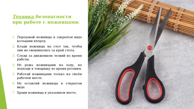 Техника безопасности при работе с ножницами : Передавай ножницы в закрытом виде кольцами вперед. Клади ножницы на стол так, чтобы они не свешивались за край стола. Следи за движением лезвий во время работы. Не режь ножницами на ходу, не подходи к товарищу во время резания. Работай ножницами только на своём рабочем месте. Не оставляй ножницы в открытом виде. Храни ножницы в указанном месте. 