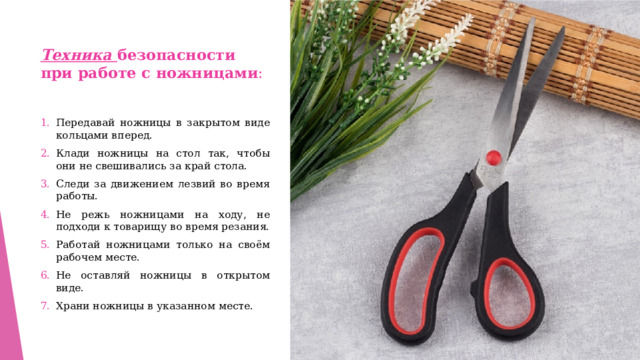Техника безопасности при работе с ножницами : Передавай ножницы в закрытом виде кольцами вперед. Клади ножницы на стол так, чтобы они не свешивались за край стола. Следи за движением лезвий во время работы. Не режь ножницами на ходу, не подходи к товарищу во время резания. Работай ножницами только на своём рабочем месте. Не оставляй ножницы в открытом виде. Храни ножницы в указанном месте. 