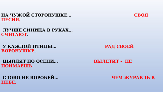   НА ЧУЖОЙ СТОРОНУШКЕ…     СВОЯ ПЕСНЯ.    ЛУЧШЕ СИНИЦА В РУКАХ… СЧИТАЮТ .   У КАЖДОЙ ПТИЦЫ…  РАД СВОЕЙ ВОРОНУШКЕ.           ЦЫПЛЯТ ПО ОСЕНИ…    ВЫЛЕТИТ - НЕ ПОЙМАЕШЬ.            СЛОВО НЕ ВОРОБЕЙ…        ЧЕМ ЖУРАВЛЬ В НЕБЕ.                               