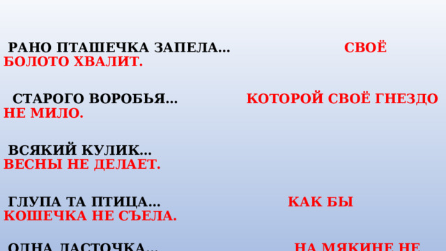    РАНО ПТАШЕЧКА ЗАПЕЛА…  СВОЁ БОЛОТО ХВАЛИТ.        СТАРОГО ВОРОБЬЯ…  КОТОРОЙ СВОЁ ГНЕЗДО НЕ МИЛО.        ВСЯКИЙ КУЛИК…      ВЕСНЫ НЕ ДЕЛАЕТ.               ГЛУПА ТА ПТИЦА… КАК БЫ  КОШЕЧКА НЕ СЪЕЛА.    ОДНА ЛАСТОЧКА… НА МЯКИНЕ НЕ ПРОВЕДЁШЬ .  