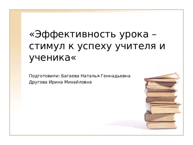 «Эффективность урока – стимул к успеху учителя и ученика« Подготовили: Багаева Наталья Геннадьевна Другова Ирина Михайловна 