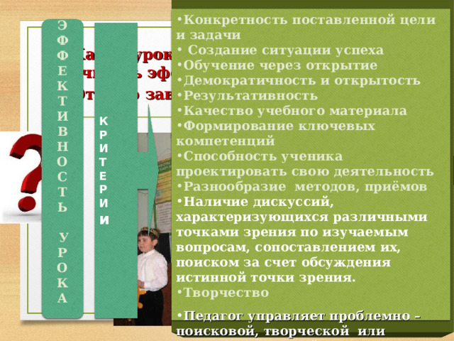 Конкретность поставленной цели и задачи  Создание ситуации успеха Обучение через открытие Демократичность и открытость Результативность Качество учебного материала Формирование ключевых компетенций Способность ученика проектировать свою деятельность Разнообразие методов, приёмов Наличие дискуссий, характеризующихся различными  точками зрения по изучаемым вопросам, сопоставлением их, поиском за счет обсуждения истинной точки зрения. Творчество Педагог управляет проблемно – поисковой, творческой или исследовательской деятельностью учащегося.  Э Ф Ф Е К Т И В Н О С Т Ь   У Р О К А  К Р И Т Е Р И и Какой урок по вашему мнению можно считать эффективным? От чего зависит эффективность урока? 7 