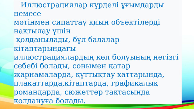  Иллюстрациялар күрделі ұғымдарды немесе мәтінмен сипаттау қиын объектілерді нақтылау үшін  қолданылады, бұл балалар кітаптарындағы иллюстрациялардың көп болуының негізгі себебі болады, сонымен қатар жарнамаларда, құттықтау хаттарында, плакаттарда,кітаптарда, графикалық романдарда, сюжеттер тақтасында қолдануға болады. 