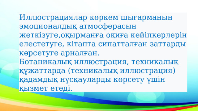 Иллюстрациялар көркем шығарманың эмоционалдық атмосферасын жеткізуге,оқырманға оқиға кейіпкерлерін елестетуге, кітапта сипатталған заттарды көрсетуге арналған. Ботаникалық иллюстрация, техникалық құжаттарда (техникалық иллюстрация) қадамдық нұсқауларды көрсету үшін қызмет етеді. 