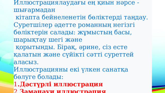 Иллюстрациялаудағы ең қиын нәрсе -шығармадан  кітапта бейнеленетін бөліктерді таңдау. Суретшілер әдетте романның негізгі бөліктерін салады: жұмыстың басы, шарықтау шегі және  қорытынды. Бірақ, әрине, сіз есте қалатын және сүйікті сәтті суреттей аласыз. Иллюстрацияны екі үлкен санатқа бөлуге болады: 1 .Дәстүрлі иллюстрация 2. Заманауи иллюстрация 