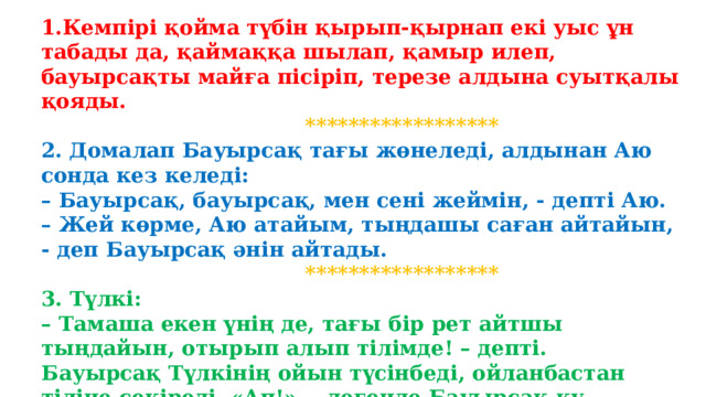 1.Кемпірі қойма түбін қырып-қырнап екі уыс ұн табады да, қаймаққа шылап, қамыр илеп, бауырсақты майға пісіріп, терезе алдына суытқалы қояды.  ****************** 2.  Домалап Бауырсақ тағы жөнеледі, алдынан Аю сонда кез келеді: – Бауырсақ, бауырсақ, мен сені жеймін, - депті Аю. – Жей көрме, Аю атайым, тыңдашы саған айтайын, - деп Бауырсақ әнін айтады.  ******************  3. Түлкі: – Тамаша екен үнің де, тағы бір рет айтшы тыңдайын, отырып алып тілімде! – депті. Бауырсақ Түлкінің ойын түсінбеді, ойланбастан тіліне секіреді, «Ап!», - дегенде Бауырсақ қу Түлкінің, Азуында әп сәтте күтірледі.      