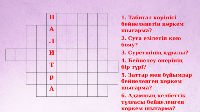 1. Табиғат көрінісі бейнеленетін көркем шығарма? 2. Суға езілетін қою бояу? 3. Суретшінің құралы? 4. Бейнелеу өнерінің бір түрі? 5. Заттар мен бұйымдар бейнеленген көркем шығарма? 6. Адамның келбеттік тұлғасы бейнеленген көркем шығарма? 7. Қазақтың тұңғыш суретшісі?       П   А   Л   И Т     р     А            