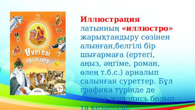 Иллюстрация латынның «иллюстро» жарықтандыру сөзінен алынған, белгілі бір шығармаға (ертегі, аңыз, әңгіме, роман, өлең т.б.с.) арналып салынған суреттер. Бұл графика түрінде де немесе живопись болып та кездеседі.   