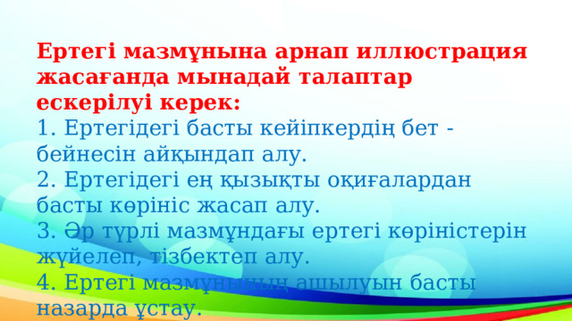 Ертегі мазмұнына арнап иллюстрация жасағанда мынадай талаптар ескерілуі керек:  1. Ертегідегі басты кейіпкердің бет - бейнесін айқындап алу.  2. Ертегідегі ең қызықты оқиғалардан басты көрініс жасап алу.  3. Әр түрлі мазмұндағы ертегі көріністерін жүйелеп, тізбектеп алу.  4. Ертегі мазмұнының ашылуын басты назарда ұстау. 