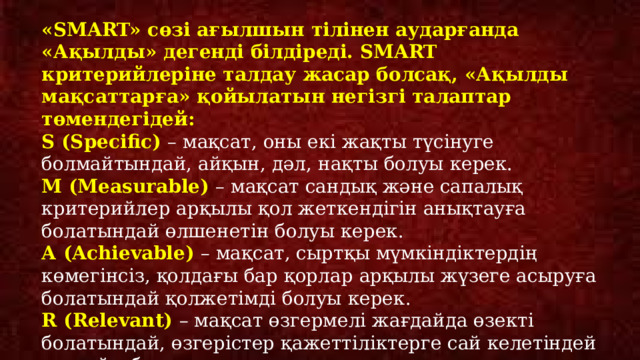 «SMART» сөзі ағылшын тілінен аударғанда «Ақылды» дегенді білдіреді. SMART критерийлеріне талдау жасар болсақ, «Ақылды мақсаттарға» қойылатын негізгі талаптар төмендегідей: S (Specific) – мақсат, оны екі жақты түсінуге болмайтындай, айқын, дәл, нақты болуы керек. М (Measurable) – мақсат сандық және сапалық критерийлер арқылы қол жеткендігін анықтауға болатындай өлшенетін болуы керек. А (Achievable) – мақсат, сыртқы мүмкіндіктердің көмегінсіз, қолдағы бар қорлар арқылы жүзеге асыруға болатындай қолжетімді болуы керек. R (Relevant) – мақсат өзгермелі жағдайда өзекті болатындай, өзгерістер қажеттіліктерге сай келетіндей шынайы болуы керек. Т (Time-limited) – мақсат шектеулі мерзімде қол жеткізуге болатындай уақытпен шектеулі болуы керек. 