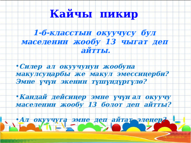 Кайчы пикир 1-б-класстын окуучусу бул маселенин жообу 13 чыгат деп айтты.  Силер ал окуучунун жообуна макулсуңарбы же макул эмессиңерби? Эмне үчүн экенин түшүндүргүлө?  Кандай дейсиңер эмне үчүн ал окуучу маселенин жообу 13 болот деп айтты?  Ал окуучуга эмне деп айтат элеңер? 