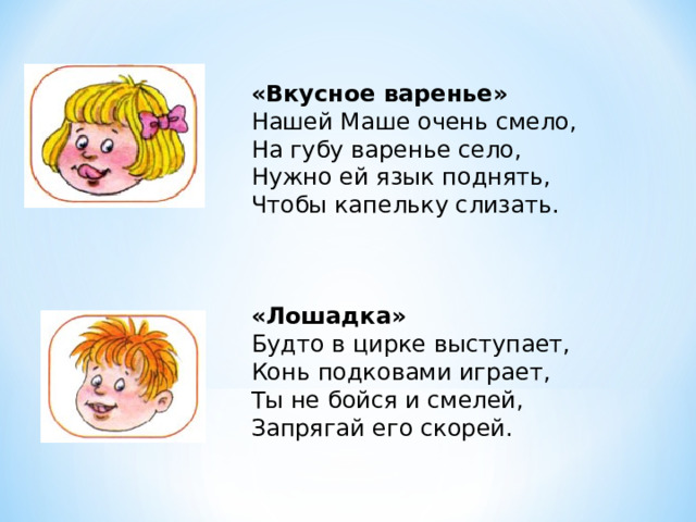 «Вкусное варенье»  Нашей Маше очень смело,  На губу варенье село,  Нужно ей язык поднять,  Чтобы капельку слизать.     «Лошадка»  Будто в цирке выступает,  Конь подковами играет,  Ты не бойся и смелей,  Запрягай его скорей. 