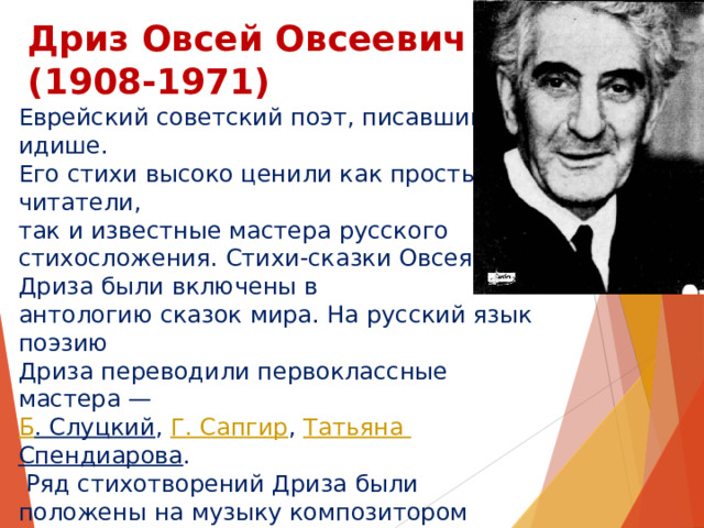 Дриз Овсей Овсеевич  (1908-1971) Еврейский советский поэт, писавший на идише. Его стихи высоко ценили как простые читатели, так и известные мастера русского стихосложения. Стихи-сказки Овсея Дриза были включены в антологию сказок мира. На русский язык поэзию Дриза переводили первоклассные мастера —  Б . Слуцкий ,  Г. Сапгир ,  Татьяна Спендиарова .  Ряд стихотворений Дриза были положены на музыку композитором  Мотлом Полянским . Песни  Бориса Савельева  на стихи Овсея Дриза звучали в знаменитой  « Радионяне » , выходили на диске-гиганте «Я и мама»  Жанны  и  Оли  Рождественских. Самая известная песня на стихи Овсея Дриза — «Зелёная карета»  Александра Суханова . 