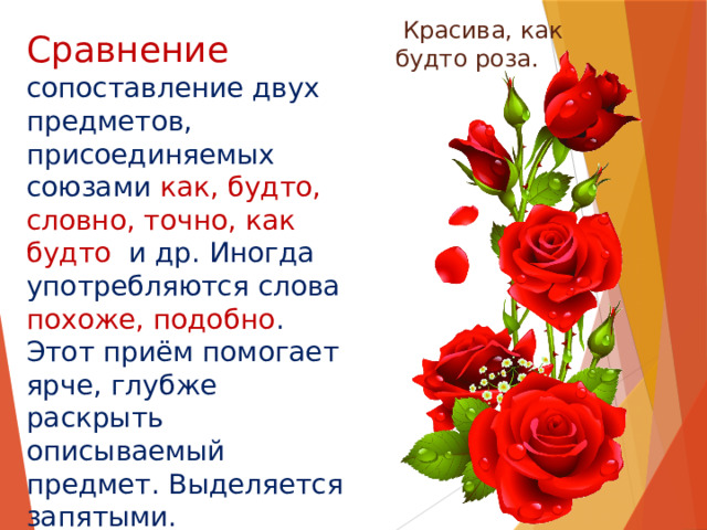 Сравнение   Красива, как будто роза. сопоставление двух предметов, присоединяемых союзами как, будто, словно, точно, как будто и др. Иногда употребляются слова похоже, подобно . Этот приём помогает ярче, глубже раскрыть описываемый предмет. Выделяется запятыми. 
