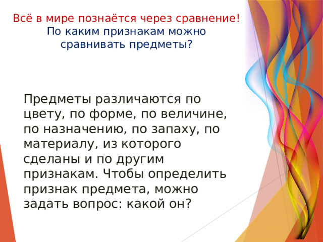 Всё в мире познаётся через сравнение!  По каким признакам можно сравнивать предметы? Предметы различаются по цвету, по форме, по величине, по назначению, по запаху, по материалу, из которого сделаны и по другим признакам. Чтобы определить признак предмета, можно задать вопрос: какой он? 