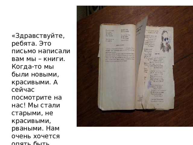 «Здравствуйте, ребята. Это письмо написали вам мы – книги. Когда-то мы были новыми, красивыми. А сейчас посмотрите на нас! Мы стали старыми, не красивыми, рваными. Нам очень хочется опять быть красивыми, чистыми. Надеемся, что вы нам поможете». 