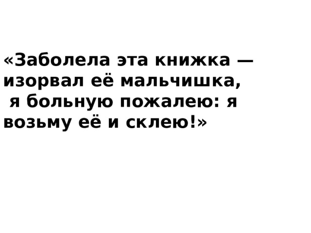 «Заболела эта книжка — изорвал её мальчишка,  я больную пожалею: я возьму её и склею!» 