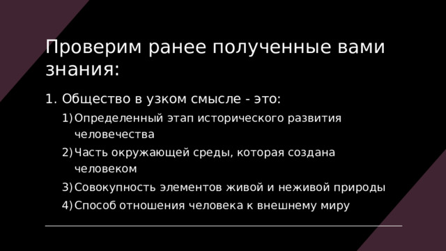 Проверим ранее полученные вами знания: Общество в узком смысле - это: Определенный этап исторического развития человечества Часть окружающей среды, которая создана человеком Совокупность элементов живой и неживой природы Способ отношения человека к внешнему миру Определенный этап исторического развития человечества Часть окружающей среды, которая создана человеком Совокупность элементов живой и неживой природы Способ отношения человека к внешнему миру 