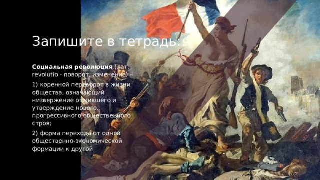 Запишите в тетрадь: Социальная революция  (лат. revolutio - поворот, изменение) -  1) коренной переворот в жизни общества, означающий низвержение отжившего и утверждение нового, прогрессивного общественного строя; 2) форма перехода от одной общественно-экономической формации к другой 