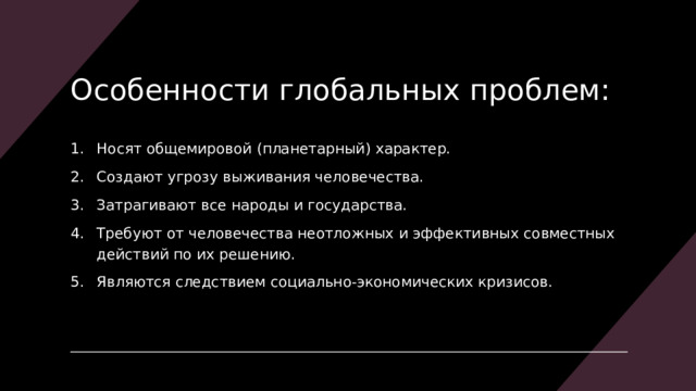 Особенности глобальных проблем: Носят общемировой (планетарный) характер. Создают угрозу выживания человечества. Затрагивают все народы и государства. Требуют от человечества неотложных и эффективных совместных действий по их решению. Являются следствием социально-экономических кризисов. 