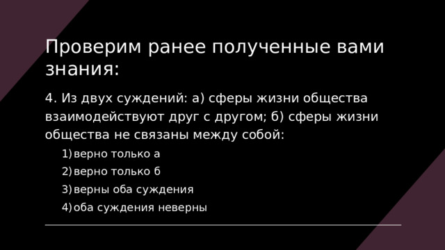 Проверим ранее полученные вами знания: 4. Из двух суждений: а) сферы жизни общества взаимодействуют друг с другом; б)  сферы жизни общества не связаны между собой: верно только а верно только б верны оба суждения оба суждения неверны верно только а верно только б верны оба суждения оба суждения неверны 