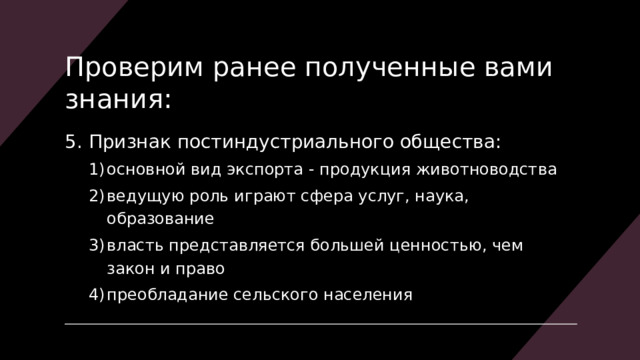 Проверим ранее полученные вами знания: 5. Признак  постиндустриального общества: основной вид экспорта - продукция животноводства ведущую роль играют сфера услуг, наука, образование власть представляется большей ценностью, чем закон и право преобладание сельского населения основной вид экспорта - продукция животноводства ведущую роль играют сфера услуг, наука, образование власть представляется большей ценностью, чем закон и право преобладание сельского населения 