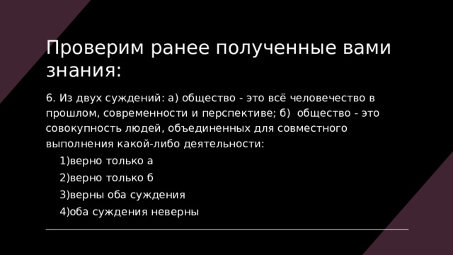 Проверим ранее полученные вами знания: 6. Из двух суждений: а) общество - это всё человечество в прошлом, современности и перспективе; б)  общество - это совокупность людей, объединенных для совместного выполнения какой-либо деятельности: верно только а верно только б верны оба суждения оба суждения неверны верно только а верно только б верны оба суждения оба суждения неверны 