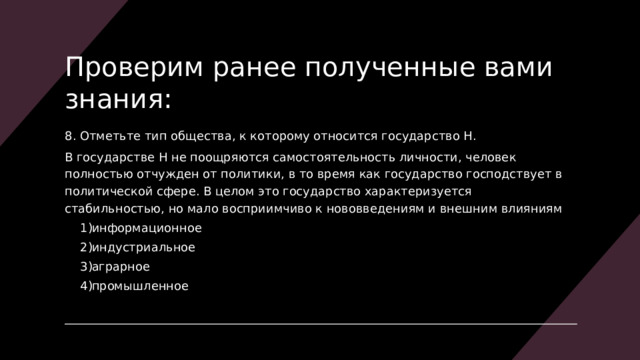 Проверим ранее полученные вами знания: 8. Отметьте тип общества, к которому относится государство Н. В государстве Н не поощряются самостоятельность личности, человек полностью отчужден от политики, в то время как государство господствует в политической сфере. В целом это государство характеризуется стабильностью, но мало восприимчиво к нововведениям и внешним влияниям информационное индустриальное аграрное промышленное информационное индустриальное аграрное промышленное 