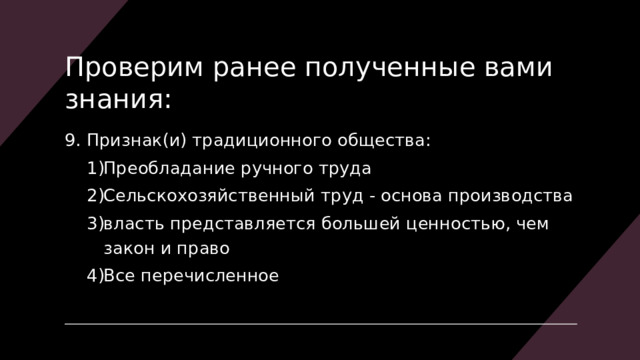 Проверим ранее полученные вами знания: 9. Признак(и) традиционного общества: Преобладание ручного труда Сельскохозяйственный труд - основа производства власть представляется большей ценностью, чем закон и право Все перечисленное Преобладание ручного труда Сельскохозяйственный труд - основа производства власть представляется большей ценностью, чем закон и право Все перечисленное 
